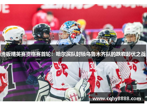 滑板精英赛资格赛首轮：哈尔滨队封锁乌鲁木齐队的跌宕起伏之战